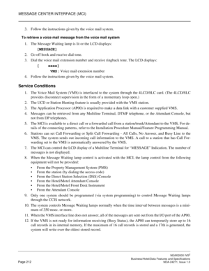 Page 235MESSAGE CENTER INTERFACE (MCI)
NEAX2000 IVS2
   Business/Hotel/Data Features and SpecificationsPage 212 NDA-24271, Issue 1.0
3. Follow the instructions given by the voice mail system.
To retrieve a voice mail message from the voice mail system
1. The Message Waiting lamp is lit or the LCD displays: 
[MESSAGE]
2. Go off hook and receive dial tone. 
3. Dial the voice mail extension number and receive ringback tone. The LCD displays:
[    xxxx]
      VMS: Voice mail extension number
4. Follow the...