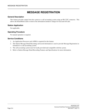 Page 237MESSAGE REGISTRATION
NEAX2000 IVS2
   Business/Hotel/Data Features and SpecificationsPage 214 NDA-24271, Issue 1.0
MESSAGE REGISTRATION
General Description
This feature provides output from the system to a call accounting system using an RS-232C connector.  This
allows the Hotel/Motel clerk to retrieve the information needed to charge for local and toll calls.
Station Application
Not applicable.
Operating Procedure
No manual operation is required.
Service Conditions
1. An Application Processor card...