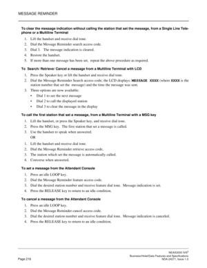 Page 239MESSAGE REMINDER
NEAX2000 IVS2
   Business/Hotel/Data Features and SpecificationsPage 216 NDA-24271, Issue 1.0
To clear the message indication without calling the station that set the message, from a Single Line Tele-
phone or a Multiline Terminal
1. Lift the handset and receive dial tone.
2. Dial the Message Reminder search access code.
3. Dial 3.   The message indication is cleared.
4. Restore the handset.
5. If more than one message has been set,  repeat the above procedure as required. 
To  Search/...