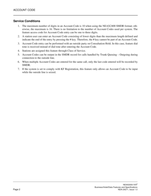 Page 25ACCOUNT CODE
NEAX2000 IVS2
   Business/Hotel/Data Features and SpecificationsPage 2 NDA-24271, Issue 1.0
Service Conditions
1. The maximum number of digits in an Account Code is 10 when using the NEAX2400 SMDR format; oth-
erwise, the maximum is 16. There is no limitation to the number of Account Codes used per system. The
feature access code for Account Code entry can be one to three digits.
2. A station user can enter an Account Code consisting of fewer digits than the maximum length defined and...