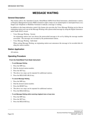 Page 241MESSAGE WAITING
NEAX2000 IVS2
   Business/Hotel/Data Features and SpecificationsPage 218 NDA-24271, Issue 1.0
MESSAGE WAITING
General Description
This feature allows the Attendant Console, Hotel/Motel (H/M) Front Desk Instrument, administrative station,
or Property Management System (PMS) terminal to light a lamp (on an uninterrupted or interrupted basis) on a
Single Line Telephone or Multiline Terminal to indicate a message is waiting.
In addition to the lamp indication control, this feature also...