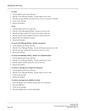 Page 243MESSAGE WAITING
NEAX2000 IVS2
   Business/Hotel/Data Features and SpecificationsPage 220 NDA-24271, Issue 1.0
To check
1. Lift the handset and receive dial tone.
2. Dial the Voice Message Waiting - System replay access code.
3. Dial the message number (0-9) and receive service set tone for 3 seconds.
4. Listen to the message.
5. Restore the handset.
To set
1. Lift the handset and receive dial tone.
2. Dial the Voice Messaging Waiting - System set access code.
3. Dial the message number (0-9) and...