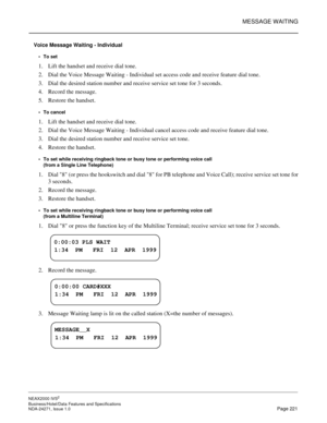 Page 244MESSAGE WAITING
NEAX2000 IVS2
Business/Hotel/Data Features and Specifications  
NDA-24271, Issue 1.0  Page 221
Voice Message Waiting - Individual
To set
1. Lift the handset and receive dial tone.
2. Dial the Voice Message Waiting - Individual set access code and receive feature dial tone.
3. Dial the desired station number and receive service set tone for 3 seconds.
4. Record the message.
5. Restore the handset.
To cancel
1. Lift the handset and receive dial tone.
2. Dial the Voice Message Waiting -...