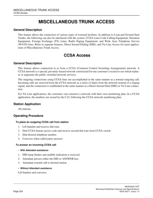 Page 247MISCELLANEOUS TRUNK ACCESS
CCSA Access
NEAX2000 IVS2
   Business/Hotel/Data Features and SpecificationsPage 224 NDA-24271, Issue 1.0
MISCELLANEOUS TRUNK ACCESS
General Description
This feature allows the connection of various types of external facilities. In addition to Loop and Ground Start
Trunks, the following can also be interfaced with the system: CCSA Lines Code Calling Equipment, Dictation
Equipment, Foreign Exchange (FX) Lines, Radio Paging Equipment, and Wide Area Telephone Service
(WATS) lines....