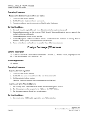 Page 249MISCELLANEOUS TRUNK ACCESS
Foreign Exchange (FX) Access
NEAX2000 IVS2
   Business/Hotel/Data Features and SpecificationsPage 226 NDA-24271, Issue 1.0
Operating Procedure
To access the Dictation Equipment from any station
1. Go off hook and receive dial tone.
2. Dial the Dictation Equipment feature access code.
3. Proceed according to operation procedures of the Dictation Equipment.
Service Conditions
1. One trunk circuit is required for each piece of dictation interface equipment accessed.
2. Dictation...