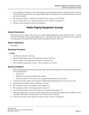 Page 250MISCELLANEOUS TRUNK ACCESS
Radio Paging Equipment Access
NEAX2000 IVS2
Business/Hotel/Data Features and Specifications  
NDA-24271, Issue 1.0  Page 227
2. Care should be excerised in system data assignment when using this feature in conjunction with Least Cost
Routing (LCR) since FX lines may require that the digit 1 be dialed prior to the desired number, or that the
area code be deleted.
3. The maximum capacity of all trunk, including FX lines, cannot exceed 256 lines.
4. Access to this feature can be...