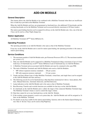 Page 26ADD-ON MODULE
NEAX2000 IVS2
Business/Hotel/Data Features and Specifications  
NDA-24271, Issue 1.0  Page 3
ADD-ON MODULE
General Description
This feature allows the Add-On Module to be combined with a Multiline Terminal when there are insufficient
line or trunk keys provided at the Multiline Terminal.
When the Add-On Module unit keys are programmed as line/trunk keys, the additional 25 lines/trunks and the
existing lines/trunks set for the Multiline Terminal can be accessed directly (maximum of 49 lines/...