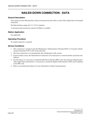 Page 255NAILED-DOWN CONNECTION - DATA
NEAX2000 IVS2
   Business/Hotel/Data Features and SpecificationsPage 232 NDA-24271, Issue 1.0
NAILED-DOWN CONNECTION - DATA
General Description
This feature provides Data Interface which can transmit the intra-office or inter-office digital data on fixed path
connection.
The Data Interface equips the V.11 (X.21) interface.
A maximum data transmission speed of 64 Kbps is available.
Station Application
Not applicable.
Operating Procedure
No manual operation is required....