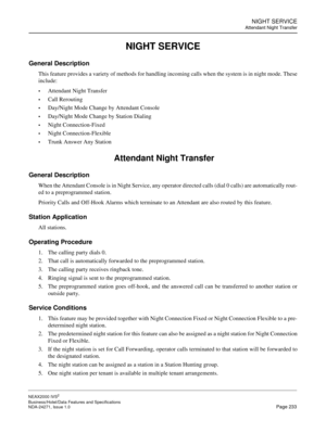 Page 256NIGHT SERVICE
Attendant Night Transfer
NEAX2000 IVS2
Business/Hotel/Data Features and Specifications  
NDA-24271, Issue 1.0  Page 233
NIGHT SERVICE
General Description
This feature provides a variety of methods for handling incoming calls when the system is in night mode. These
include: 
Attendant Night Transfer 
Call Rerouting 
Day/Night Mode Change by Attendant Console 
Day/Night Mode Change by Station Dialing 
Night Connection-Fixed 
Night Connection-Flexible 
Trunk Answer Any Station...