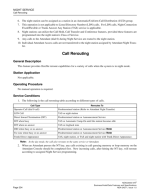 Page 257NIGHT SERVICE
Call Rerouting
NEAX2000 IVS2
   Business/Hotel/Data Features and SpecificationsPage 234 NDA-24271, Issue 1.0
6. The night station can be assigned as a station in an Automatic/Uniform Call Distribution (UCD) group. 
7. This operation is not applicable to Listed Directory Number (LDN) calls.  For LDN calls, Night Connection
Fixed/Flexible or Trunk Answer Any Station (TAS) service is applicable.
8. Night stations can utilize the Call Hold, Call Transfer and Conference features, provided these...