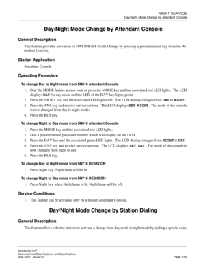 Page 258NIGHT SERVICE
Day/Night Mode Change by Attendant Console
NEAX2000 IVS2
Business/Hotel/Data Features and Specifications  
NDA-24271, Issue 1.0  Page 235
 Day/Night Mode Change by Attendant Console 
General Description
This feature provides activation of DAY/NIGHT Mode Change by pressing a predetermined key from the At-
tendant Console. 
Station Application
Attendant Console
Operating Procedure
To change Day to Night mode from SN610 Attendant Console
1. Dial the MODE feature access code or press the MODE...