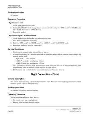 Page 259NIGHT SERVICE
Night Connection - Fixed
NEAX2000 IVS2
   Business/Hotel/Data Features and SpecificationsPage 236 NDA-24271, Issue 1.0
Station Application
All stations.
Operating Procedure
By dial access code
1. Go off-hook and receive dial tone.
2. Dial the DAY/NIGHT Mode Change feature access code followed by 1 for DAY mode/2 for NIGHT mode/
3 for MODE-A mode/4 for MODE-B mode.
3. Restore the handset. 
By function key on a Multiline Terminal
1. Go off-hook or press the Speaker key and receive dial tone....