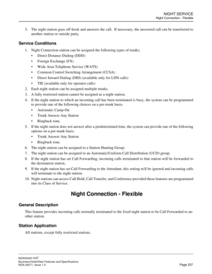 Page 260NIGHT SERVICE
Night Connection - Flexible
NEAX2000 IVS2
Business/Hotel/Data Features and Specifications  
NDA-24271, Issue 1.0  Page 237
3. The night station goes off-hook and answers the call.  If necessary, the answered call can be transferred to
another station or outside party.
Service Conditions
1. Night Connection station can be assigned the following types of trunks:
Direct Distance Dialing (DDD)
Foreign Exchange (FX)
Wide Area Telephone Service (WATS)
Common Control Switching Arrangement...