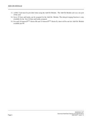 Page 27ADD-ON MODULE
NEAX2000 IVS2
   Business/Hotel/Data Features and SpecificationsPage 4 NDA-24271, Issue 1.0
13. A DLC Card must be provided when using the Add-On Module.  The Add-On Module unit uses one port
of the card.
14. Up to 25 lines and trunks can be assigned for the Add-On  Module. The delayed ringing function is only
available for the  first 16 lines and trunks assigned.
15. For each 24-button D
term (Series III) and 32-button Dterm (Series E), there will be one less Add-On  Module
available per FP. 