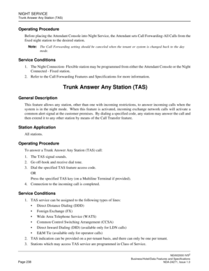 Page 261NIGHT SERVICE
Trunk Answer Any Station (TAS)
NEAX2000 IVS2
   Business/Hotel/Data Features and SpecificationsPage 238 NDA-24271, Issue 1.0
Operating Procedure
Before placing the Attendant Console into Night Service, the Attendant sets Call Forwarding-All Calls from the
fixed night station to the desired station.
Note:
The Call Forwarding setting should be canceled when the tenant or system is changed back to the day
mode.
Service Conditions
1. The Night Connection- Flexible station may be programmed from...