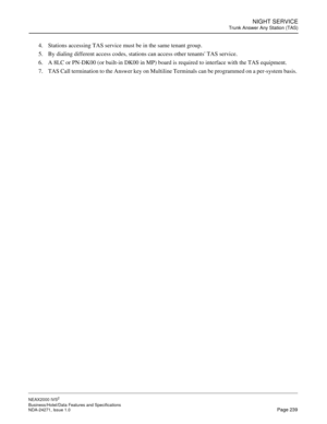 Page 262NIGHT SERVICE
Trunk Answer Any Station (TAS)
NEAX2000 IVS2
Business/Hotel/Data Features and Specifications  
NDA-24271, Issue 1.0  Page 239
4. Stations accessing TAS service must be in the same tenant group.
5. By dialing different access codes, stations can access other tenants TAS service.
6. A 8LC or PN-DK00 (or built-in DK00 in MP) board is required to interface with the TAS equipment.
7. TAS Call termination to the Answer key on Multiline Terminals can be programmed on a per-system basis.  