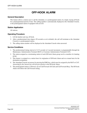 Page 263OFF-HOOK ALARM
NEAX2000 IVS2
   Business/Hotel/Data Features and SpecificationsPage 240 NDA-24271, Issue 1.0
OFF-HOOK ALARM
General Description
This feature allows a station user to call the Attendant, or a predesignated station, by simply staying off-hook
for a preprogrammed period of time. The calling number is automatically displayed at the Attendant Console,
or the predesignated station if equipped with an LCD.
Station Application
All stations.
Operating Procedure
1. Lift the handset and stay...