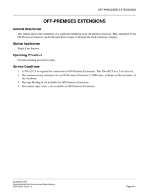 Page 264OFF-PREMISES EXTENSIONS
NEAX2000 IVS2
Business/Hotel/Data Features and Specifications  
NDA-24271, Issue 1.0  Page 241
OFF-PREMISES EXTENSIONS
General Description
This feature allows the connection of a single line telephone in an off-premises location.  The connection to the
Off-Premises Extension can be through direct copper or through the local telephone company.
Station Application
Single Line Stations.
Operating Procedure
Normal operating procedures apply.
Service Conditions
1. A PN-AUCA is required...