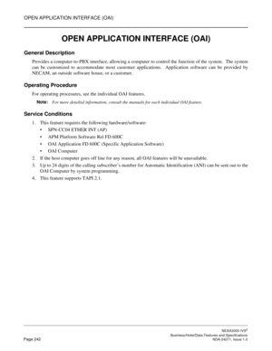 Page 265OPEN APPLICATION INTERFACE (OAI)
NEAX2000 IVS2
   Business/Hotel/Data Features and SpecificationsPage 242 NDA-24271, Issue 1.0
OPEN APPLICATION INTERFACE (OAI)
General Description
Provides a computer-to-PBX interface, allowing a computer to control the function of the system.  The system
can be customized to accommodate most customer applications.  Application software can be provided by
NECAM, an outside software house, or a customer.
Operating Procedure
For operating procesures, see the individual OAI...