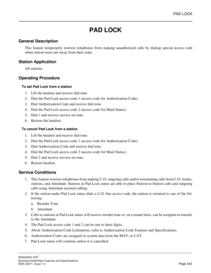 Page 266PAD LOCK
NEAX2000 IVS2
Business/Hotel/Data Features and Specifications  
NDA-24271, Issue 1.0  Page 243
PAD LOCK
General Description
This feature temporarily restricts telephones from making unauthorized calls by dialing special access code
when station users are away from their seats.
Station Application
All stations.
Operating Procedure
To set Pad Lock from a station
1. Lift the headset and receive dial tone. 
2. Dial the Pad Lock access code 1 (access code for Authorization Code). 
3. Dial...