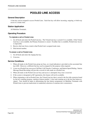 Page 269POOLED LINE ACCESS
NEAX2000 IVS2
   Business/Hotel/Data Features and SpecificationsPage 246 NDA-24271, Issue 1.0
POOLED LINE ACCESS
General Description
A line key can be assigned to access Pooled Lines.  Each line key will allow incoming, outgoing, or both-way
access to a trunk route.
Station Application
All Multiline Terminals.
Operating Procedure
To originate a call on Pooled Lines
1. Go off-hook and select the Pooled Line key.  The Virtual Line key is seized if it is available.  If the Virtual
Line...