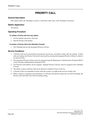 Page 271PRIORITY CALL
NEAX2000 IVS2
   Business/Hotel/Data Features and SpecificationsPage 248 NDA-24271, Issue 1.0
PRIORITY CALL
General Description
This feature allows the Attendant to answer a call before other calls, at the Attendants discretion.
Station Application
All stations.
Operating Procedure
To initiate a Priority Call from any station
1. Lift the handset and receive dial tone.
2. Dial the Priority Call number.
To answer a Priority Call at the Attendant Console
1. The Attendant presses the designated...