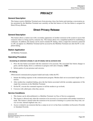 Page 272PRIVACY
Direct Privacy Release
NEAX2000 IVS2
Business/Hotel/Data Features and Specifications  
NDA-24271, Issue 1.0  Page 249
PRIVACY
General Description
This feature restricts Multiline Terminal users from pressing a busy line button and entering a conversation un-
less permitted by the Multiline Terminal user currently on that line button or if the line button is assigned for
Direct Privacy Release.
Direct Privacy Release
General Description
This feature allows a station user with a secondary...