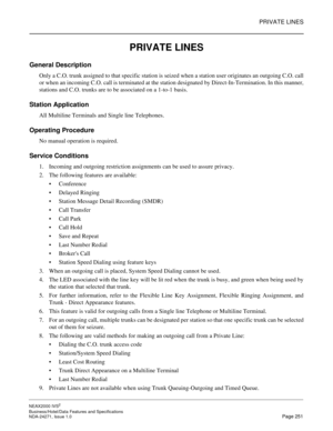 Page 274PRIVATE LINES
NEAX2000 IVS2
Business/Hotel/Data Features and Specifications  
NDA-24271, Issue 1.0  Page 251
PRIVATE LINES
General Description 
Only a C.O. trunk assigned to that specific station is seized when a station user originates an outgoing C.O. call
or when an incoming C.O. call is terminated at the station designated by Direct-In-Termination. In this manner,
stations and C.O. trunks are to be associated on a 1-to-1 basis.
Station Application
All Multiline Terminals and Single line Telephones....