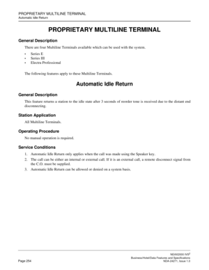 Page 277PROPRIETARY MULTILINE TERMINAL
Automatic Idle Return
NEAX2000 IVS2
   Business/Hotel/Data Features and SpecificationsPage 254 NDA-24271, Issue 1.0
PROPRIETARY MULTILINE TERMINAL
General Description
There are four Multiline Terminals available which can be used with the system.
Series E
Series III
Electra Professional
The following features apply to these Multiline Terminals.
Automatic Idle Return
General Description
This feature returns a station to the idle state after 3 seconds of reorder tone is...