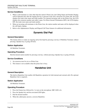 Page 279PROPRIETARY MULTILINE TERMINAL
Dynamic Dial Pad
NEAX2000 IVS2
   Business/Hotel/Data Features and SpecificationsPage 256 NDA-24271, Issue 1.0
Service Conditions
1. When a call terminates to a line other than the stations Prime Line, the Calling Name and Number Display
will be indicated only after the ringing line key is pressed or the call is answered. For trunk calls, the LCD
displays the trunk route name and trunk number. For internal incoming calls on the Prime Line, the LCD
displays the extension...