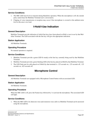 Page 280PROPRIETARY MULTILINE TERMINAL
I-Hold/I-Use Indication
NEAX2000 IVS2
Business/Hotel/Data Features and Specifications  
NDA-24271, Issue 1.0  Page 257
Service Conditions
1. The MIC LED must be lit to transmit during Handsfree operation. When the microphone is off, the outside
party cannot hear the Multiline Terminal users conversation.
2. Clipping of voice transmission or reception may occur if the microphone is covered or the ambient noise
level in the area is too loud.
I-Hold/I-Use Indication
General...