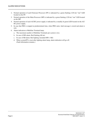 Page 29ALARM INDICATIONS
NEAX2000 IVS2
   Business/Hotel/Data Features and SpecificationsPage 6 NDA-24271, Issue 1.0
2. Normal operation of each Firmware Processor (FP) is indicated by a green flashing (120 int) “run” LED
located on the FP.
3. Normal operation of the Main Processor (MP) is indicated by a green flashing (120 int) “run” LED located
on the MP.
4. Normal operation of each AC/DC power supply is indicated by a steadily lit green LED located on the AC/
DC power supply.
5. In case that PBX is stopped...