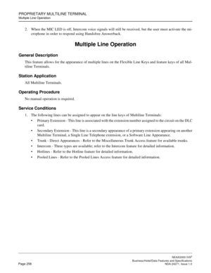 Page 281PROPRIETARY MULTILINE TERMINAL
Multiple Line Operation
NEAX2000 IVS2
   Business/Hotel/Data Features and SpecificationsPage 258 NDA-24271, Issue 1.0
2. When the MIC LED is off, Intercom voice signals will still be received, but the user must activate the mi-
crophone in order to respond using Handsfree Answerback.
Multiple Line Operation
General Description
This feature allows for the appearance of multiple lines on the Flexible Line Keys and feature keys of all Mul-
tiline Terminals.
Station...