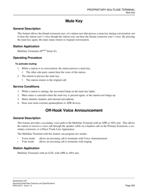 Page 282PROPRIETARY MULTILINE TERMINAL
Mute Key
NEAX2000 IVS2
Business/Hotel/Data Features and Specifications  
NDA-24271, Issue 1.0  Page 259
Mute Key
General Description
This feature allows the distant extension user, of a station user that presses a mute key during conversation, not
to hear the station user’s voice though the station user can hear the distant extension user’s voice. By pressing
the mute key again, the mute status returns to original conversation.
Station Application
Multiline Terminals (Dterm...