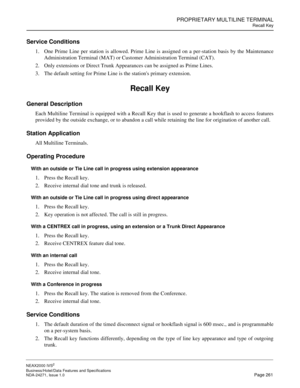 Page 284PROPRIETARY MULTILINE TERMINAL
Recall Key
NEAX2000 IVS2
Business/Hotel/Data Features and Specifications  
NDA-24271, Issue 1.0  Page 261
Service Conditions
1. One Prime Line per station is allowed. Prime Line is assigned on a per-station basis by the Maintenance
Administration Terminal (MAT) or Customer Administration Terminal (CAT).
2. Only extensions or Direct Trunk Appearances can be assigned as Prime Lines.
3. The default setting for Prime Line is the stations primary extension.
Recall Key
General...