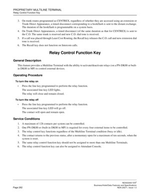 Page 285PROPRIETARY MULTILINE TERMINAL
Relay Control Function Key
NEAX2000 IVS2
   Business/Hotel/Data Features and SpecificationsPage 262 NDA-24271, Issue 1.0
3. On trunk routes programmed as CENTREX, regardless of whether they are accessed using an extension or
Trunk Direct Appearance, a timed disconnect corresponding to a hookflash is sent to the distant exchange.
The duration of the hookflash is programmable on a system basis.
4. On Trunk Direct Appearances, a timed disconnect (of the same duration as that...