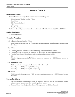 Page 289PROPRIETARY MULTILINE TERMINAL
Volume Control
NEAX2000 IVS2
   Business/Hotel/Data Features and SpecificationsPage 266 NDA-24271, Issue 1.0
Volume Control
General Description
Multiline Terminals are equipped with common Volume Control keys for:
Built-in Speaker / Handset Receiver Volume
Ring Volume
C.O. Transmission Level
LCD contrast
Ring Tone Frequency
The Volume Control keys are located on the lower front side of Multiline Terminals (UP 
↑ and DOWN 
↓).
Station Application
All Multiline...