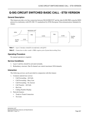 Page 290Q-SIG CIRCUIT SWITCHED BASIC CALL - ETSI VERSION
NEAX2000 IVS2
Business/Hotel/Data Features and Specifications  
NDA-24271, Issue 1.0  Page 267
Q-SIG CIRCUIT SWITCHED BASIC CALL - ETSI VERSION
General Description
This feature provides a tie-line connection between NEAX2000 IVS2 and the other Q-SIG PBX using the ISDN
protocol in conformity with ETS 300 172 standardized by ETSI (European Telecommunications Standards In-
stitute).
Note 1:
Layer 2 interface should be inconformity with Q.921.
Note 2:...