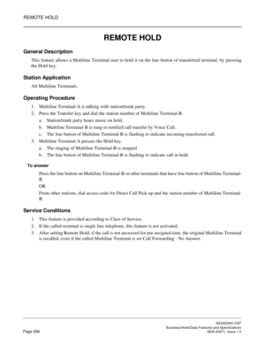 Page 291REMOTE HOLD
NEAX2000 IVS2
   Business/Hotel/Data Features and SpecificationsPage 268 NDA-24271, Issue 1.0
REMOTE HOLD
General Description
This feature allows a Multiline Terminal user to hold it on the line button of transferred terminal, by pressing
the Hold key.
Station Application
All Multiline Terminals.
Operating Procedure
1. Multiline Terminal-A is talking with station/trunk party.
2. Press the Transfer key and dial the station number of Multiline Terminal-B.
a. Station/trunk party hears music on...