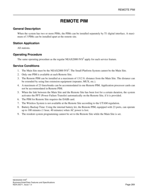 Page 292REMOTE PIM
NEAX2000 IVS2
Business/Hotel/Data Features and Specifications  
NDA-24271, Issue 1.0  Page 269
REMOTE PIM
General Description
When the system has two or more PIMs, the PIMs can be installed separately by T1 digital interface. A maxi-
mum of 3 PIMs can be installed apart at the remote site.     
Station Application
All stations.
Operating Procedure
The same operating procedure as the regular NEAX2000 IVS2 apply for each service feature.
Service Conditions
1. The Main Site must be the NEAX2000...