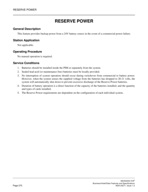 Page 293RESERVE POWER
NEAX2000 IVS2
   Business/Hotel/Data Features and SpecificationsPage 270 NDA-24271, Issue 1.0
RESERVE POWER
General Description 
This feature provides backup power from a 24V battery source in the event of a commercial power failure.
Station Application
Not applicable.
Operating Procedure
No manual operation is required.
Service Conditions
1. Batteries should be installed inside the PIM or separately from the system.
2. Sealed lead acid (or maintenance free) batteries must be locally...