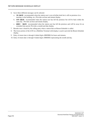 Page 299RETURN MESSAGE SCHEDULE DISPLAY
NEAX2000 IVS2
   Business/Hotel/Data Features and SpecificationsPage 276 NDA-24271, Issue 1.0
6. Up to three different messages can be selected:
a.IN:BACK:  recommended when the station user is not at his/her desk but is still on premises (in a 
meeting, in the building, etc.) Provides an hour and minute display.
b.OUT:BACK:  recommended when the station user has left the premises but will be back within the
same day.  Provides an hour and minute display.
c.AWAY: BACK
:...