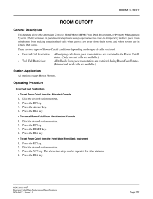 Page 300ROOM CUTOFF
NEAX2000 IVS2
Business/Hotel/Data Features and Specifications  
NDA-24271, Issue 1.0  Page 277
ROOM CUTOFF
General Description
This feature allows the Attendant Console, Hotel/Motel (H/M) Front Desk Instrument, or Property Management
System (PMS) terminal, or guest room telephones using a special access code, to temporarily restrict guest room
telephones from making unauthorized calls when guests are away from their room, and when rooms are in
Check Out status.
There are two types of Room...