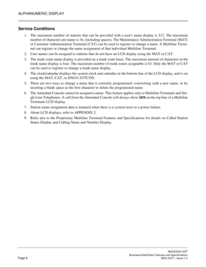 Page 31ALPHANUMERIC DISPLAY
NEAX2000 IVS2
   Business/Hotel/Data Features and SpecificationsPage 8 NDA-24271, Issue 1.0
Service Conditions
1. The maximum number of stations that can be provided with a users name display is 512. The maximum
number of characters per name is 16, (including spaces). The Maintenance Administration Terminal (MAT)
or Customer Administration Terminal (CAT) can be used to register or change a name. A Multiline Termi-
nal can register or change the name assignment of that individual...