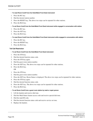 Page 301ROOM CUTOFF
NEAX2000 IVS2
   Business/Hotel/Data Features and SpecificationsPage 278 NDA-24271, Issue 1.0
To reset Room Cutoff from the Hotel/Motel Front Desk Instrument
1. Press the RC key.
2. Dial the desired station number.
3. Press the RESET key. The above two steps can be repeated for other stations.
4. Press the RLS key.
To set Room Cutoff from the Hotel/Motel Front Desk Instrument while engaged in conversation with station
1. Press the RC key.
2. Press the SET key.
3. Press the RLS key.
To...