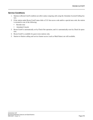 Page 302ROOM CUTOFF
NEAX2000 IVS2
Business/Hotel/Data Features and Specifications  
NDA-24271, Issue 1.0  Page 279
Service Conditions
1. Stations in Room Cutoff condition are able to place outgoing calls using the Attendant Assisted Calling fea-
ture.
2. If the station under Room Cutoff status dials a C.O. line access code and/or a special area code, the station
is rerouted to one of the following:
Reorder tone
Attendant Console
3. Room Cutoff is automatically set by Check Out operation, and it is...