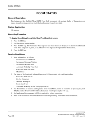 Page 303ROOM STATUS
NEAX2000 IVS2
   Business/Hotel/Data Features and SpecificationsPage 280 NDA-24271, Issue 1.0
ROOM STATUS
General Description
This feature provides the Hotel/Motel (H/M) Front Desk Instrument with a visual display of the guests room
status. A supplementary print out (individual and summary) can be provided.
Station Application
All stations.
Operating Procedure
To display Room Status from a Hotel/Motel Front Desk Instrument:
1. Press the STS key.
2. Dial the desired station number.
3. Press...