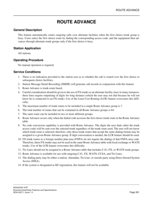 Page 304ROUTE ADVANCE
NEAX2000 IVS2
Business/Hotel/Data Features and Specifications  
NDA-24271, Issue 1.0  Page 281
ROUTE ADVANCE
General Description 
This feature automatically routes outgoing calls over alternate facilities when the first choice trunk group is
busy. Users select the first choice route by dialing the corresponding access code, and the equipment then ad-
vances through alternate trunk groups only if the first choice is busy.
Station Application
All stations.
Operating Procedure
No manual...