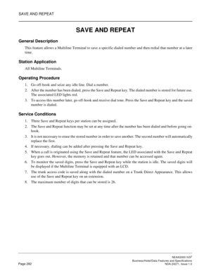 Page 305SAVE AND REPEAT
NEAX2000 IVS2
   Business/Hotel/Data Features and SpecificationsPage 282 NDA-24271, Issue 1.0
SAVE AND REPEAT
General Description
This feature allows a Multiline Terminal to save a specific dialed number and then redial that number at a later
time.
Station Application
All Multiline Terminals.
Operating Procedure
1. Go off-hook and seize any idle line. Dial a number.
2. After the number has been dialed, press the Save and Repeat key. The dialed number is stored for future use.
The...