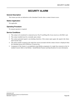 Page 306SECURITY ALARM
NEAX2000 IVS2
Business/Hotel/Data Features and Specifications  
NDA-24271, Issue 1.0  Page 283
SECURITY ALARM
General Description
This feature provides an indication on the Attendant Console when a contact closure occurs.
Station Application
Not applicable.
Operating Procedure
No manual operation is required.
Service Conditions
1. The contact to be monitored is connected across Tip (T) and Ring (R) of one circuit on a 4LC/8LC card.
2. The contact installed must be a normally open contact....